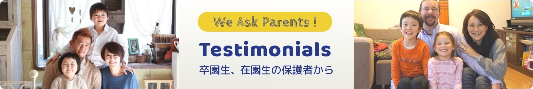 We Ask Parents! Testimonials 卒園生、在園生の保護者から